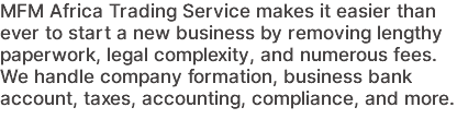 MFM Africa Trading Service makes it easier than ever to start a new business by removing lengthy paperwork, legal complexity, and numerous fees. We handle company formation, business bank account, taxes, accounting, compliance, and more.