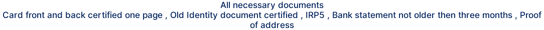 All necessary documents Card front and back certified one page , Old Identity document certified , IRP5 , Bank statement not older then three months , Proof of address